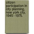 Citizen Participation in City Planning, New York City, 1945--1975.