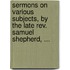 Sermons on Various Subjects, by the Late Rev. Samuel Shepherd, ...