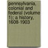 Pennsylvania, Colonial and Federal (Volume 1); a History, 1608-1903