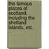 The Famous Places of Scotland, including the Shetland Islands, etc.