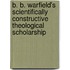 B. B. Warfield's Scientifically Constructive Theological Scholarship