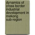 Dynamics of Cross Border Industrial Development in Mekong Sub-region