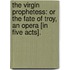 The Virgin Prophetess: or the Fate of Troy, an opera [in five acts].