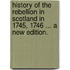 History of the Rebellion in Scotland in 1745, 1746 ... A new edition.