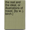 The Real and the Ideal, or Illustrations of Travel. [By W. J. Birch.] by Unknown