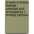 a Book of British Ballads Selected and Arranged by R. Brimley Johnson
