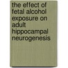 The Effect Of Fetal Alcohol Exposure On Adult Hippocampal Neurogenesis by Fanny Boehme