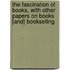 the Fascination of Books, with Other Papers on Books [And] Bookselling