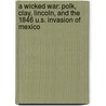 A Wicked War: Polk, Clay, Lincoln, and the 1846 U.S. Invasion of Mexico by University Amy S. Greenberg