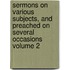 Sermons on Various Subjects, and Preached on Several Occasions Volume 2