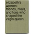 Elizabeth's Women: Friends, Rivals, And Foes Who Shaped The Virgin Queen