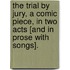 The Trial by Jury, a comic piece, in two acts [and in prose with songs].