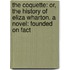 the Coquette: Or, the History of Eliza Wharton. a Novel: Founded on Fact