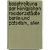 Beschreibung der Königlichen Residenzstädte Berlin und Potsdam, aller .