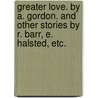 Greater Love. By A. Gordon. And other stories by R. Barr, E. Halsted, etc. by Alexander Gordon