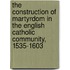 The Construction Of Martyrdom In The English Catholic Community, 1535-1603