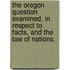 The Oregon Question examined, in respect to facts, and the law of nations.