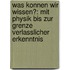 Was Konnen Wir Wissen?: Mit Physik Bis Zur Grenze Verlasslicher Erkenntnis