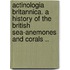 Actinologia britannica. A history of the British sea-anemones and corals ..