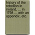 History of the Rebellion in Ireland, ... in 1798 ... With an appendix, etc.