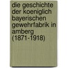 Die Geschichte Der Koeniglich Bayerischen Gewehrfabrik in Amberg (1871-1918) by Thomas Janssens