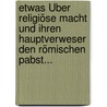 Etwas Über Religiöse Macht Und Ihren Hauptverweser Den Römischen Pabst... door Onbekend
