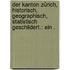 Der Kanton Zürich, historisch, geographisch, statistisch geschildert.: Ein .