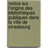 Notice sur l'origine des Bibliothéques publiques dans la Ville de Strasbourg by Jung Andreas