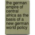 the German Empire of Central Africa As the Basis of a New German World Policy