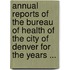 Annual Reports of the Bureau of Health of the City of Denver for the Years ...