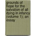 Grounds of Hope for the Salvation of All Dying in Infancy (Volume 1); an Essay