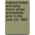 National Ballad and Song. Merry Songs and Ballads, Prior to the Year A.D. 1800