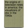 The Origins Of Television News In America: The Visualizers Of Cbs In The 1940s by Mike Conway