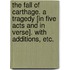 The Fall of Carthage. A tragedy [in five acts and in verse]. With additions, etc.
