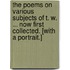 The Poems on Various Subjects of T. W. ... Now First Collected. [With a Portrait.]