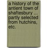 A History of the antient town of Shaftesbury ... partly selected from Hutchins, etc. by Unknown