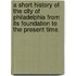 A Short History of the City of Philadelphia from its foundation to the present time.