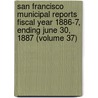 San Francisco Municipal Reports Fiscal Year 1886-7, Ending June 30, 1887 (Volume 37) by San Francisco