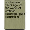 Six Thousand Years Ago: or, the Works of Creation illustrated. [With illustrations.] by M.C. Best