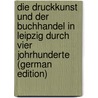 Die Druckkunst Und Der Buchhandel in Leipzig Durch Vier Johrhunderte (German Edition) by Berendt Lorck Carl