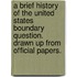 A Brief History of the United States Boundary Question. Drawn Up from Official Papers.