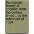 The Popular History of England, from the earliest times ... to the Reform Bill of 1884