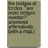 The Bridges of London. "Are more Bridges needed?" Answered affirmatively. [With a map.]