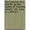 The Romance of a Dull Life. By the author of "Morning Clouds," etc. [Mrs. A. J. Penny.] by Unknown