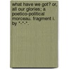 What have we got? or, all our Glories; a Poetico-Political Morceau. Fragment I. By *-*-*. door Onbekend