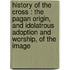 History of the cross : the pagan origin, and idolatrous adoption and worship, of the image