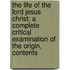the Life of the Lord Jesus Christ: a Complete Critical Examination of the Origin, Contents