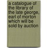 A Catalogue of the Library of the Late George, Earl of Morton Which Will Be Sold by Auction door Sir George Douglas
