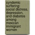 Syndemic Suffering: Social Distress, Depression, and Diabetes Among Mexican Immigrant Women
