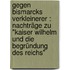 Gegen Bismarcks Verkleinerer : Nachträge zu "Kaiser Wilhelm und die Begründung des Reichs"